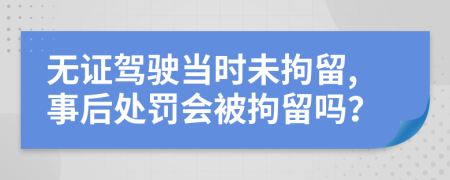 无证驾驶当时未拘留,事后处罚会被拘留吗？