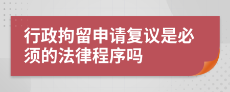 行政拘留申请复议是必须的法律程序吗