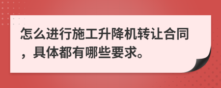 怎么进行施工升降机转让合同，具体都有哪些要求。