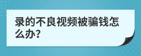 录的不良视频被骗钱怎么办？