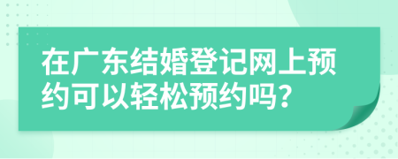 在广东结婚登记网上预约可以轻松预约吗？