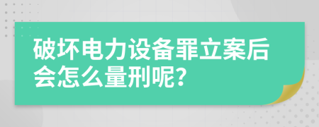 破坏电力设备罪立案后会怎么量刑呢？