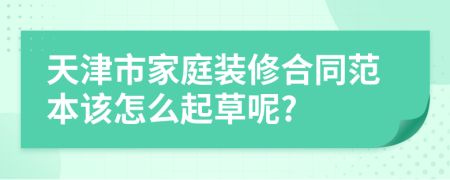 天津市家庭装修合同范本该怎么起草呢?