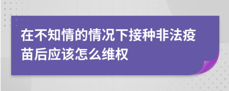 在不知情的情况下接种非法疫苗后应该怎么维权