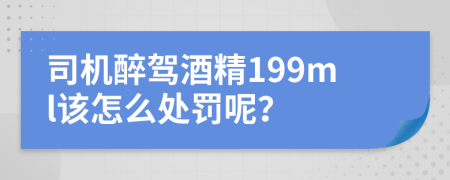 司机醉驾酒精199ml该怎么处罚呢？