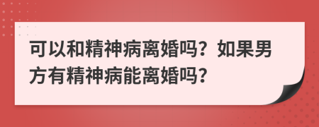 可以和精神病离婚吗？如果男方有精神病能离婚吗？