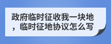 政府临时征收我一块地，临时征地协议怎么写