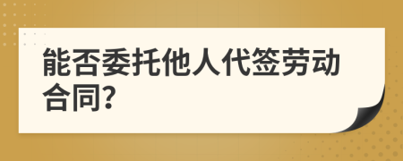 能否委托他人代签劳动合同？