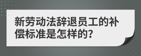 新劳动法辞退员工的补偿标准是怎样的？