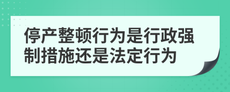 停产整顿行为是行政强制措施还是法定行为