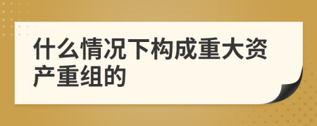 什么情况下构成重大资产重组的