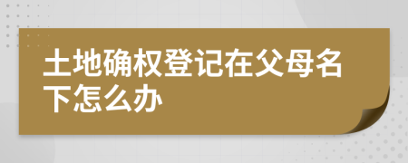 土地确权登记在父母名下怎么办