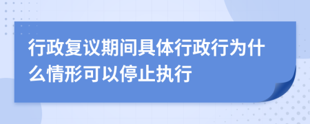 行政复议期间具体行政行为什么情形可以停止执行