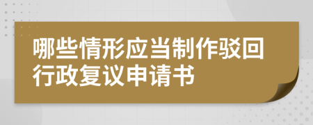 哪些情形应当制作驳回行政复议申请书