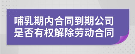 哺乳期内合同到期公司是否有权解除劳动合同