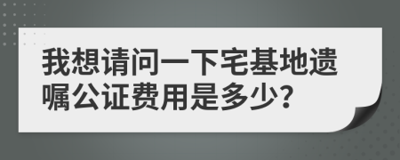 我想请问一下宅基地遗嘱公证费用是多少？