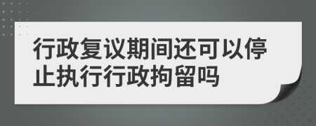 行政复议期间还可以停止执行行政拘留吗