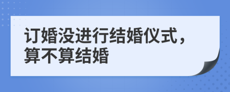 订婚没进行结婚仪式，算不算结婚