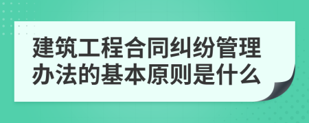 建筑工程合同纠纷管理办法的基本原则是什么