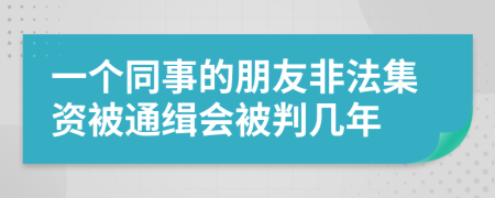 一个同事的朋友非法集资被通缉会被判几年