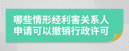 哪些情形经利害关系人申请可以撤销行政许可