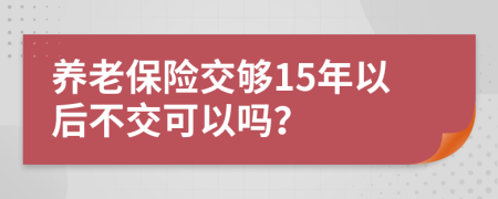 养老保险交够15年以后不交可以吗？