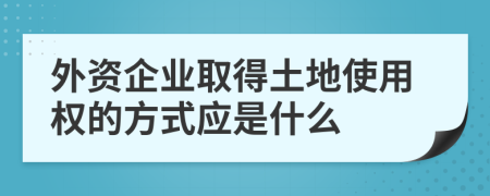 外资企业取得土地使用权的方式应是什么