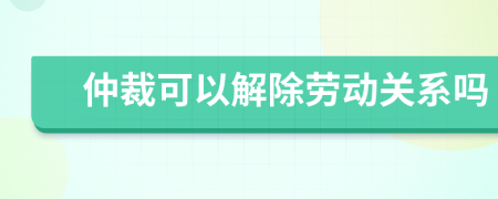 仲裁可以解除劳动关系吗