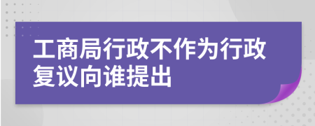 工商局行政不作为行政复议向谁提出