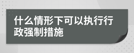 什么情形下可以执行行政强制措施