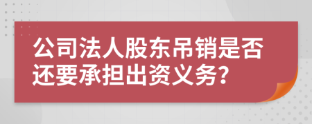 公司法人股东吊销是否还要承担出资义务？