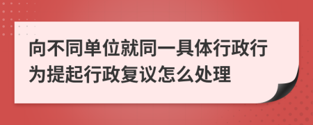 向不同单位就同一具体行政行为提起行政复议怎么处理