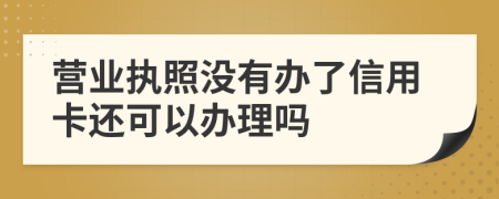 营业执照没有办了信用卡还可以办理吗