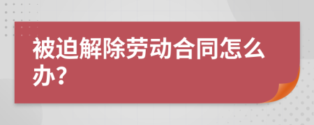 被迫解除劳动合同怎么办？