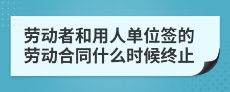 劳动者和用人单位签的劳动合同什么时候终止