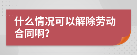什么情况可以解除劳动合同啊？