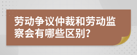 劳动争议仲裁和劳动监察会有哪些区别？