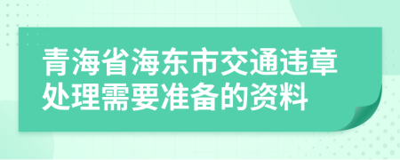 青海省海东市交通违章处理需要准备的资料