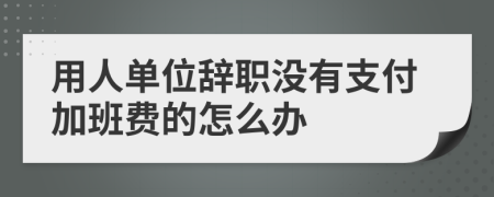 用人单位辞职没有支付加班费的怎么办