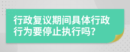 行政复议期间具体行政行为要停止执行吗？