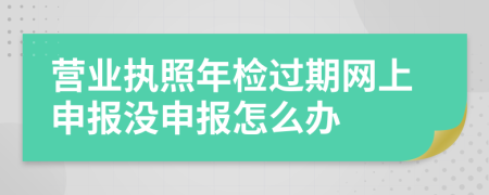 营业执照年检过期网上申报没申报怎么办