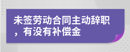 未签劳动合同主动辞职，有没有补偿金