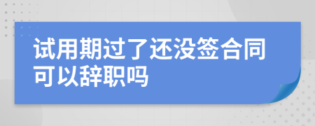 试用期过了还没签合同可以辞职吗