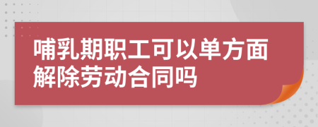 哺乳期职工可以单方面解除劳动合同吗