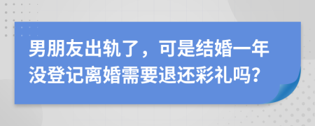 男朋友出轨了，可是结婚一年没登记离婚需要退还彩礼吗？