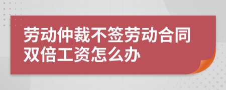 劳动仲裁不签劳动合同双倍工资怎么办