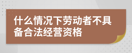 什么情况下劳动者不具备合法经营资格