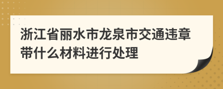 浙江省丽水市龙泉市交通违章带什么材料进行处理