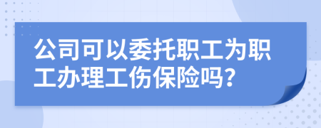 公司可以委托职工为职工办理工伤保险吗？