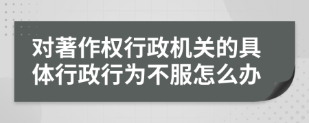 对著作权行政机关的具体行政行为不服怎么办